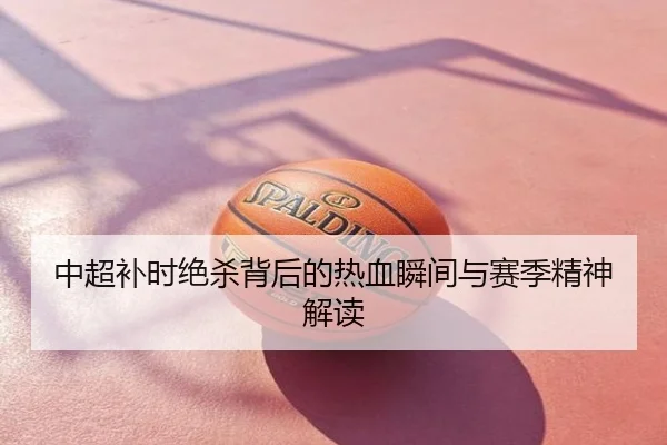 中超补时绝杀背后的热血瞬间与赛季精神解读