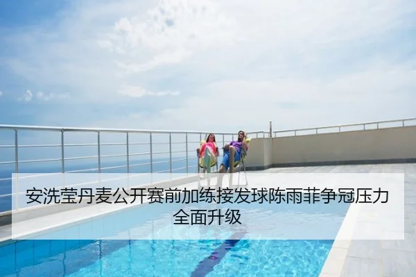 安洗莹丹麦公开赛前加练接发球陈雨菲争冠压力全面升级